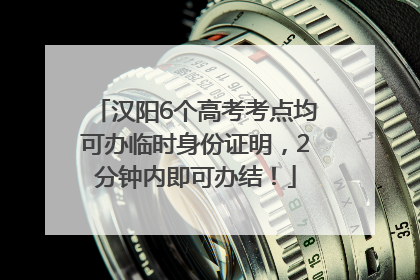 汉阳6个高考考点均可办临时身份证明，2分钟内即可办结！