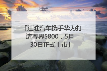 江淮汽车携手华为打造尊界S800，5月30日正式上市