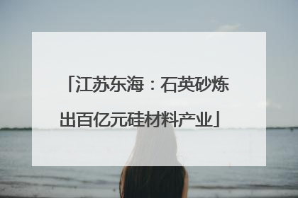 江苏东海：石英砂炼出百亿元硅材料产业