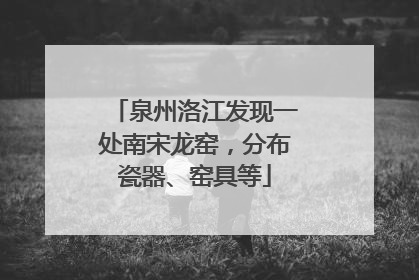 泉州洛江发现一处南宋龙窑，分布瓷器、窑具等