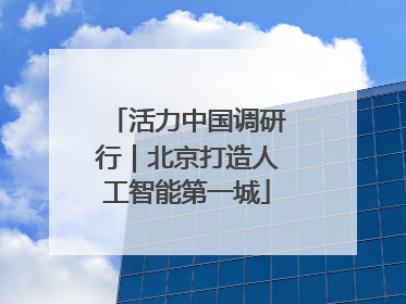 活力中国调研行｜北京打造人工智能第一城