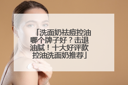 洗面奶祛痘控油哪个牌子好？击退油腻！十大好评款控油洗面奶推荐