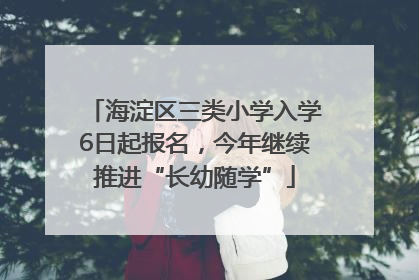 海淀区三类小学入学6日起报名，今年继续推进“长幼随学”