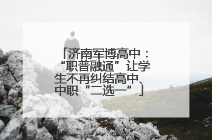 济南军博高中：“职普融通”让学生不再纠结高中、中职“二选一”