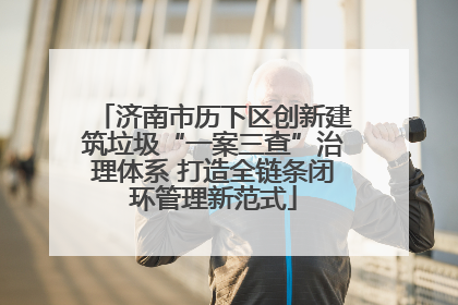 济南市历下区创新建筑垃圾“一案三查”治理体系 打造全链条闭环管理新范式