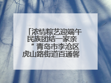 浓情粽艺迎端午 民族团结一家亲“ 青岛市李沧区虎山路街道百通馨苑社区举办“我们的节日·端午“主题活动