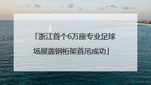浙江首个6万座专业足球场屋盖钢桁架首吊成功