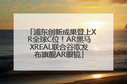 浦东创新成果登上XR全球C位！AR黑马XREAL联合谷歌发布旗舰AR眼镜