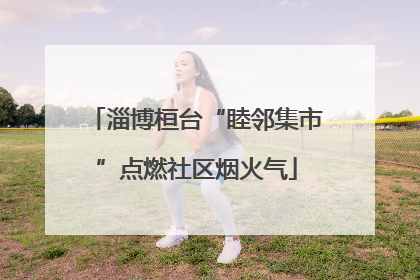 淄博桓台“睦邻集市”点燃社区烟火气