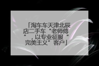淘车车天津北辰店二手车“老师傅”，以专业征服“完美主义”客户