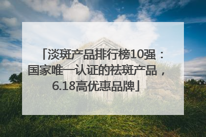 淡斑产品排行榜10强：国家唯一认证的祛斑产品，6.18高优惠品牌
