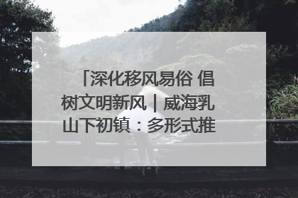 深化移风易俗 倡树文明新风｜威海乳山下初镇：多形式推进移风易俗 共筑文明和谐新风尚