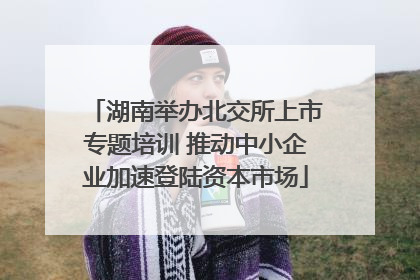 湖南举办北交所上市专题培训 推动中小企业加速登陆资本市场