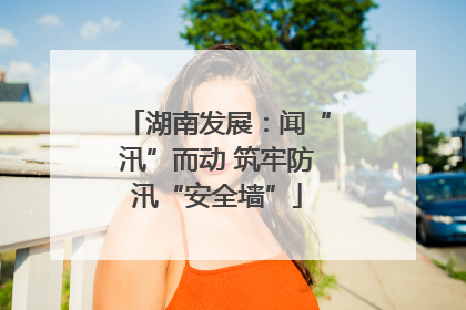 湖南发展：闻“汛”而动 筑牢防汛“安全墙”