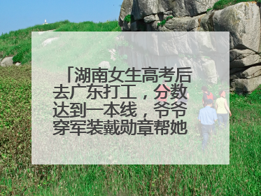 湖南女生高考后去广东打工，分数达到一本线，爷爷穿军装戴勋章帮她看志愿