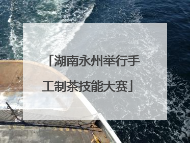 湖南永州举行手工制茶技能大赛