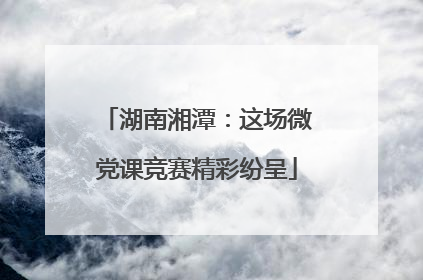 湖南湘潭：这场微党课竞赛精彩纷呈