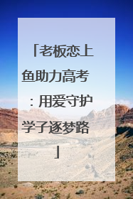 老板恋上鱼助力高考：用爱守护学子逐梦路