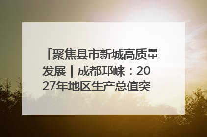 聚焦县市新城高质量发展｜成都邛崃：2027年地区生产总值突破550亿元、建成五百亿级园区