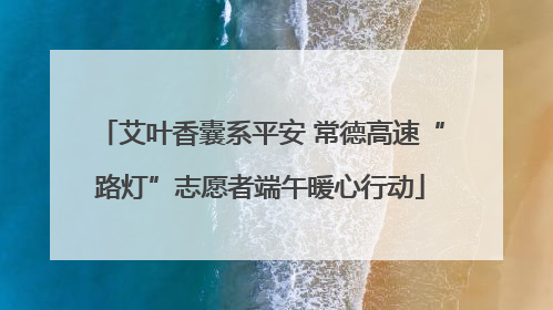 艾叶香囊系平安 常德高速“路灯”志愿者端午暖心行动