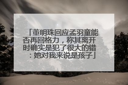 董明珠回应孟羽童能否再回格力，称其离开时确实是犯了很大的错：她对我来说是孩子