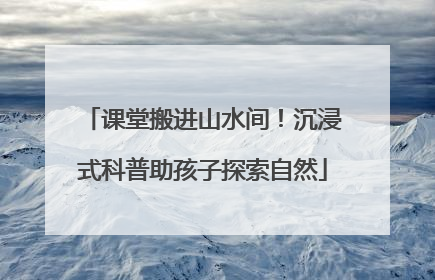 课堂搬进山水间！沉浸式科普助孩子探索自然