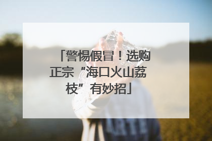 警惕假冒！选购正宗“海口火山荔枝”有妙招