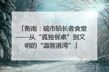 衡南：硫市镇长者食堂——从“孤独餐桌”到文明的“温馨港湾”