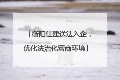 衡阳住建送法入企，优化法治化营商环境