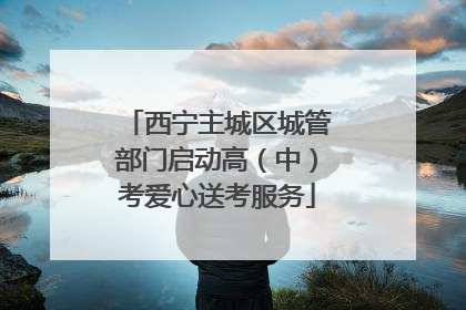 西宁主城区城管部门启动高(中)考爱心送考服务