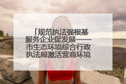 规范执法强根基 服务企业促发展——市生态环境综合行政执法局激活营商环境“绿色动能”