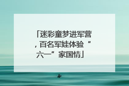 迷彩童梦进军营，百名军娃体验“六一”家国情