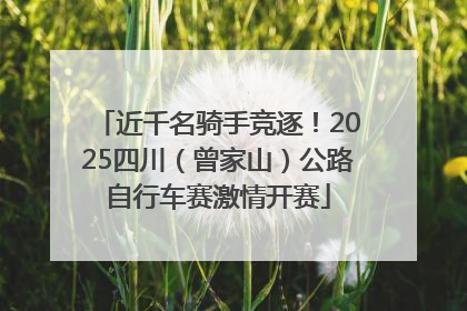 近千名骑手竞逐！2025四川（曾家山）公路自行车赛激情开赛