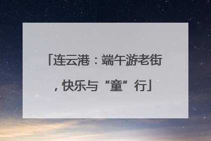 连云港：端午游老街，快乐与“童”行