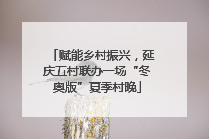赋能乡村振兴，延庆五村联办一场“冬奥版”夏季村晚