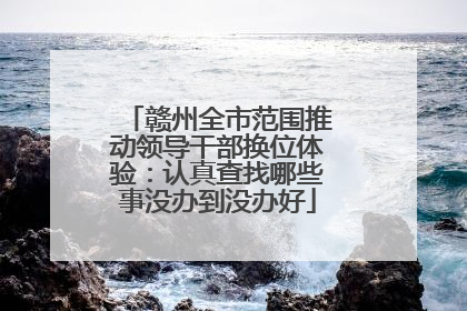 赣州全市范围推动领导干部换位体验：认真查找哪些事没办到没办好
