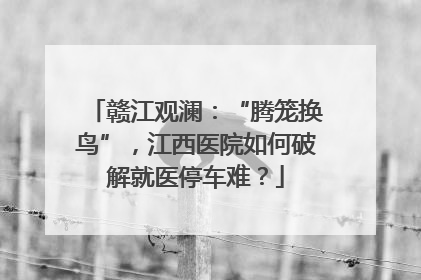 赣江观澜：“腾笼换鸟”，江西医院如何破解就医停车难？
