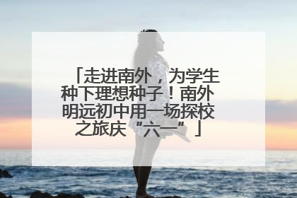 走进南外，为学生种下理想种子！南外明远初中用一场探校之旅庆“六一”