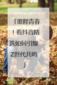 重释青春！看抖音精选如何引爆Z世代共鸣