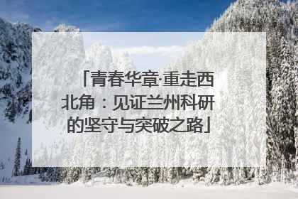 青春华章·重走西北角：见证兰州科研的坚守与突破之路