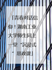 青春对话信仰！湖南工业大学师生同上一堂“沉浸式”思政课