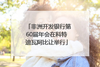 非洲开发银行第60届年会在科特迪瓦阿比让举行