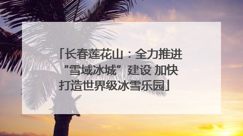长春莲花山：全力推进“雪域冰城”建设 加快打造世界级冰雪乐园