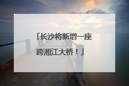 长沙将新增一座跨湘江大桥！