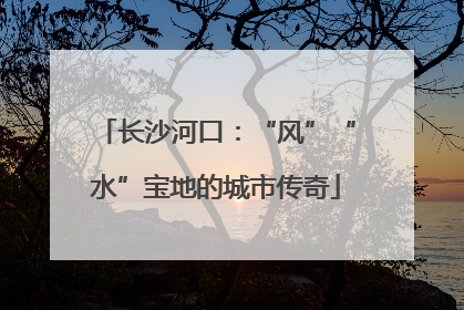 长沙河口：“风”“水”宝地的城市传奇