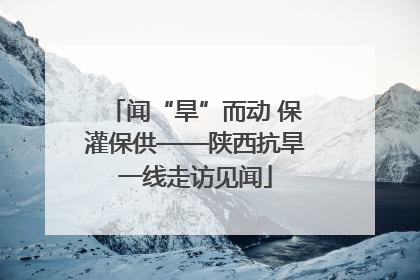 闻“旱”而动 保灌保供——陕西抗旱一线走访见闻