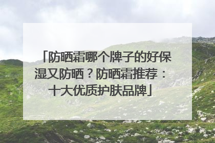 防晒霜哪个牌子的好保湿又防晒？防晒霜推荐：十大优质护肤品牌