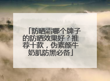 防晒霜哪个牌子的防晒效果好？推荐十款，伪素颜牛奶肌防黑必备
