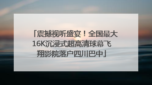 震撼视听盛宴！全国最大16K沉浸式超高清球幕飞翔影院落户四川巴中