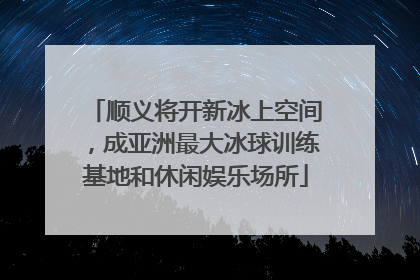 顺义将开新冰上空间，成亚洲最大冰球训练基地和休闲娱乐场所